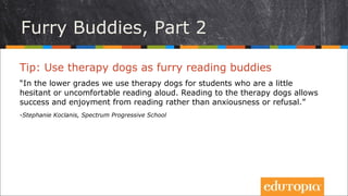Tip: Sử dụng những chú chó trị liệu như những người
bạn cùng đọc sách
“Ở các lớp nhỏ hơn, chúng tôi dùng chó trị liệu cho những học sinh còn ngần
ngại hoặc cảm thấy không thoải mái khi đọc to. Đọc cho những chó chó trị
liệu khiến các em cảm thấy thành công và hưởng thụ từ việc đọc hơn là thấy
lo lắng hoặc bị khước từ.”
- Stephanie Koclanis, Spectrum Progressive School
Những bạn thú cưng đặc biệt, P2
 
