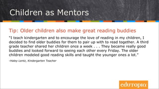 Tip: Trẻ lớn hơn cũng là những người bạn cùng đọc tuyệt
vời
“Tôi dạy mẫu giáo và để khuyến khích tình yêu đọc sách của các bạn nhỏ
trong lớp, tôi đã quyết định mời các anh chị lớp lớn hơn tới để tạo cặp cùng
đọc sách. Một giáo viên lớp 3 đã cho các học sinh của cô ấy đến mỗi tuần một
lần. Các em trở thành những người bạn cùng đọc rất tâm đầu ý hợp, và luôn
mong chờ được gặp nhau vào thứ Sáu hằng tuần. Những học sinh lớn hơn làm
mẫu thể hiện các kĩ năng đọc và hướng dẫn cho các em bé rất nhiều.”
- Haley Lentz, Kindergarten Teacher
Trẻ em hướng dẫn trẻ em
 