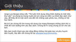 Giới thiệu
Jorge Luis Borges đã viết: “Tôi luôn hình dung rằng thiên đường sẽ giống như
một thư viện”, và chúng ta muốn con trẻ cũng có niềm vui khi đọc sách như
thế, để các em thấy cũng chính là một cánh cửa rộng mở để phiêu lưu và học
hỏi.
Đó là lí do các nhà quản lý của Edutopia – cộng đồng dành cho các nhà giáo
dục và các bậc cha mẹ quan tâm đến giáo dục – tổng hợp các mẹo hay để
nuôi dưỡng tình yêu đọc sách từ hàng loạt các bài viết chia sẻ kinh nghiệm
được đăng tải trên website dutopia.org. Đó cũng là lý do CLB Ô Xinh tổ chức
biên dịch tài liệu này. Hi vọng bạn thấy chúng có ích.
Để tìm đọc và chia sẻ thêm nhiều thông tin thú vị, hãy ghé thăm CLB Ô Xinh
tại webstie oxinh.edu.vn, fanpage CLB Ô Xinh và tham khảo các bài viết tại:
edutopia.org/community.
 