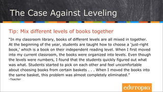 Tip: Trộn các cuốn sách thuộc nhiều cấp độ đọc khác
nhau lại với nhau
“Trong thư viện lớp tôi, các cuốn sách thuộc nhiều cấp độ đọc khác nhau được
để chung với nhau. Đầu năm, các học sinh đã được học cách chọn sách đúng
trình độ của mình – những cuốn thuộc cấp độ đọc độc lập của chúng. Khi tôi
mới chuyển tới lớp này, các cuốn sách đã được sắp xếp theo đúng cấp độ. Dù
các cấp độ đó được đánh số, tôi thấy các em nhanh chóng tìm ra cuốn nào nói
về điều gì. Các em bắt đầu cầm các cuốn sách của nhau lên lên và cảm thấy
không thoải mái khi chỉ được chọn sách từ trong những giỏ nhất định... Khi tôi
di chuyển các cuốn sách vào cùng một giỏ, vấn đề này hoàn toàn được giải
quyết.”
- Teacher
Trường hợp không nên phân chia cấp độ đọc
 