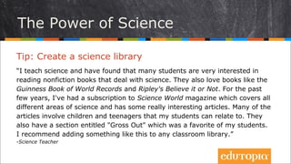 Tip: Tạo một thư viện khoa học
“Tôi dạy khoa học và phát hiện ra rằng các học sinh rất thích đọc những cuốn
sách thường thức có đề cập tới những vấn đề khoa học. Các em cũng thích
những cuốn sách như Kỷ lục Guinness thế giới, bộ sách Tin hay không của
Ripley. Trong mấy năm qua, tôi đã đặt tạp chí Khoa học thế giới – cuốn tạp
chí đề cập đến mõi lĩnh vực khoa học khác nhau và thường có rất nhiều bài
viết hay. Nhiều bài trong số đó do trẻ em viết và các học sinh có thể gửi bài
tham gia.. Tạp chí đó có chuyên mục các em đặc biệt yêu thích. Tôi đã
khuyến khích các em thực hiện điều tương tự ở các thư viện lớp.”
- Science Teacher
Sức mạnh của khoa học
 