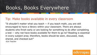 Tip: Đặt sách sẵn sàng ở mọi phòng học
“Bạn dạy gì không quan trọng – nếu dạy toán, bạn vẫn nên có một thư viện
trong lớp mình. Luôn có những học sinh làm xong bài sớm hoặc muốn tìm
kiếm việc gì đó để làm sau khi đã hoàn thành bài kiểm tra – tại sao lại không
để sẵn những cuốn sách ở đó cho các em đọc? Đọc sách quan trọng đối với
mọi môn học; vì thế, các cuốn sách nên có sẵn ở mọi nơi, được thảo luận,
được đọc, được chia sẻ và mượn về!”
- ELA Teacher
Sách, sách ở mọi nơi
 