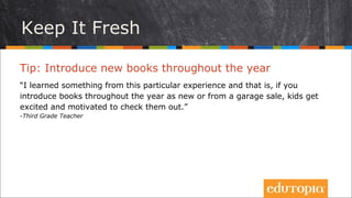Hãy luôn đổi mới
Tip: Giới thiệu sách mới trong năm học
“Tôi đã học được từ kinh nghiệm bản thân, rằng nếu bạn giới thiệu sách trong
năm học trong các sự kiện như bản tin nhà trường, hội chợ... trẻ sẽ rất hào
hứng và có động lực để đọc chúng.”
- Third Grade Teacher
 