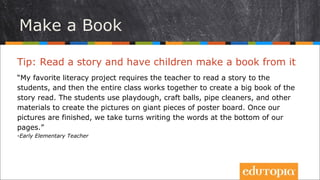 Tip: Đọc một câu chuyện và để cho học sinh làm một
cuốn sách từ đó
“Dự án đọc sách yêu thích của tôi đòi hỏi giáo viên đọc cho học sinh nghe một
câu chuyện, và rồi cả lớp cùng làm việc với nhau để tạo một cuốn sách lớn về
câu chuyện đó. Học sinh có thể dùng đất nặn, các quả bóng tự tạo, vải và
những vật liệu khác để tạo các bức tranh trên một mảng tường lớn làm thành
1 trang sách. Khi các bức tranh đã hoàn thành, chúng tôi chuyển sang viết
chữ ở phía dưới.”
- Early Elementary Teacher
Rules & Behavior
Tự tạo một cuốn sách
 