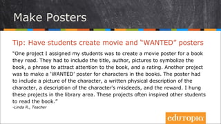 Tip: Cho học sinh tạo ra các poster giới thiệu phim và
các “bảng truy nã”
“Một dự án mà tôi đăng kí cho học sinh của mình là tạo ra một poster phim
cho một cuốn sách mà các em đã đọc. Các em phải thêm tên, tác giả, ảnh
biểu tượng cho cuốn sách, một câu hay cụm từ khiến người đọc chú ý đến
cuốn sách, và tỉ lệ đánh giá. Một dự án khác là “bảng truy nã” cho các nhân
vật trong sách. Bảng truy nã này phải có một bức tranh về nhân vật, những
mô tả về đặc điểm của nhân vật, những lỗi lầm của nhân vật đó và phần
thưởng. Tôi treo sản phẩm của các dự án này trên tường của góc thư viện.
Những dự án này thường khơi gợi cảm hứng để các em đọc sách nhiều hơn.”
- Linda R., Teacher
Làm tờ rơi
 
