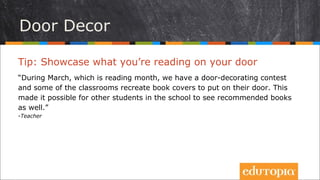 Tip: Hãy trưng những gì bạn đang đọc lên... cửa lớp!
“Trong tháng năm – tháng đọc sách của chúng tôi – chúng tôi đã có một cuộc
thi trang trí của lớp và nhiều lớp để trang trí bìa sách lên cửa. Điều này khiến
cho học sinh ở các lớp khác nhau trong trường có cơ hội thấy thêm nhiều
cuốn sách hay và tìm đọc chúng.”
- Teacher
Trang trí cửa lớp
 