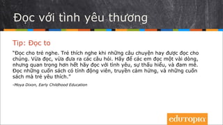 Đọc bằng tình yêu
Tip: Đọc to
“Hãy đọc cho trẻ. Trẻ thích được nghe đọc những câu chuyện hay. Hãy hỏi các
em đôi câu khi bạn đọc cho các em nghe. Để các em đọc một đôi dòng,
nhưng hơn hết thảy, hãy đọc bằng tình yêu, sự thấu hiểu và đam mê. Đọc
những cuốn sách khích lệ, truyền cảm hứng, những cuốn sách mà trẻ em yêu
thích.”
- Moya Dixon, Early Childhood Education
 