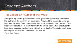 Tip: Chọn một “Tác giả của Tuần”
“Năm nay, các học sinh lớp 4 của tôi đã được trao cơ hội trở thành “Tác giả của
tuần” ngay trong lớp. Các em có cơ hội mang những câu chuyện và những cuốn
sách do chính mình thiết kế đến lớp. Vào ngày thứ Sáu “Tác giả của tuần” sẽ được
chia sẻ câu chuyện của mình với cả lớp. Tôi cho các em giữ những cuốn sách đó
trên giá sách của lớp cùng những cuốn sách khác đã có. Các học sinh đều thích
đọc sách do chính bạn của mình viết.”
- Fourth Grade Teacher
Tác giả nhí
 