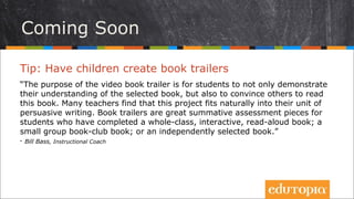 Clip giới thiệu sách
Tip: Cho học sinh tạo các clip giới thiệu sách
“Mục tiêu của việc tạo các clip này là để học sinh không chỉ tập trung vào việc
hiểu một cuốn sách, mà còn phải thuyết phục những người khác đọc cuốn
sách đó. Nhiều giáo viên thấy dự án này cực kì phù hợp với các bài học viết
văn nghị luận ở lớp của họ. Clip giới thiệu sách có thể là những bản tổng kết
tuyệt vời dành cho những học sinh đã đọc xong một cuốn sách chung theo
chủ đề của lớp; hay một cuốn sách ở câu lạc bộ đọc sách hoặc một cuốn sách
bất kì do bạn đó tự chọn.”
- Bill Bass, Instructional Coach
 