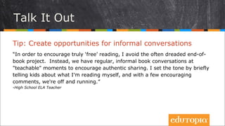 Tip: Tổ chức những cuộc trò chuyện thân tình
“Để khuyến khích học sinh chủ động đọc sách, tôi thường tránh những hoạt
động báo cáo, tổng kết cứng nhắc, gò bó. Thay vào đó, tôi và các học trò
thường có những cuộc trò chuyện cởi mở để khuyến khích việc chia sẻ suy
nghĩ, ý tưởng trong lớp học. Tôi thường bắt đầu bằng việc kể cho các em
nghe mình đang đọc gì, và chỉ sau vài câu khích lệ, cả lớp bắt đầu say sưa
trao đổi.
- High School ELA Teacher
Cùng trò chuyện
 