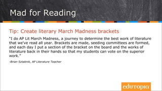 Tổ chức bình chọn
Tip: Tổ chức một chương trình bình chọn đặc biệt
“Tôi tổ chức một chương trình bình chọn nhằm tìm ra tác phẩm hay nhất mà
chúng tôi đã đọc trong năm. Chúng tôi thống nhất đưa ra các hạng mục bình
chọn, các tác phẩm được sử dụng và mỗi ngày tôi dán một nội dung lên bảng
tin cùng với những hoạt động đi kèm để học sinh có thể tham gia và bầu chọn
tác phẩm cùng hoạt động được ưa thích nhất
- Brian Sztabnik, AP Literature Teacher
 
