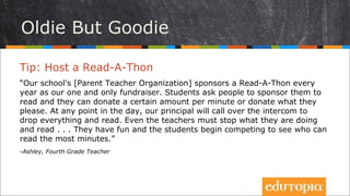 Cũ mà hay
Tip: Tổ chức Đọc việt dã
“Trường của chúng tôi tổ chức chương trình Đọc việt dã hằng năm để gây
quỹ. Học sinh được tài trợ để đọc sách – các nhà tài trợ có thể đóng góp một
số tiền nhất định tính theo phút hoặc theo cách tính khác mà họ mong muốn.
Vào một thời điểm bất kì trong ngày, hiệu trưởng có thể yêu cầu các thành
viên tham dự dừng mọi việc lại và đọc sách. Ngay cả các giáo viên cũng dừng
việc họ đang làm lại và đọc... Họ rất vui và các học sinh bắt đầu thi đua xem
ai sẽ là người đọc được nhiều thời gian nhất.
- Ashley, Fourth Grade Teacher
 