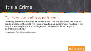 Đó là tội lỗi
Tip: Không bao giờ dùng việc đọc sách làm hình phạt!
“Đọc sách không nên dùng làm hình phạt. Nếu dùng như vậy, tình yêu với
việc đọc sách sẽ bị giảm sút vì khi nghĩ tới đọc sách là trẻ nghĩ tới hình phạt
(không ai thích hình phạt cả). Đọc sách không đơn thuần chỉ là để học mà nó
là một phương tiện vô cùng hữu ích mà mọi trẻ em cần được dẫn dắt để thấy
được điều đó.”
- Moya Dixon, Early Childhood Education
 