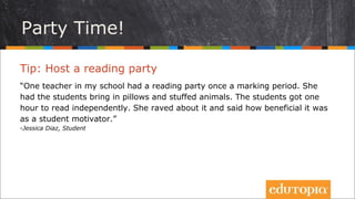 Tip: Tổ chức một bữa tiệc đọc sách
“Một giáo viên ở trường tôi đã tổ chức tiệc đóc sách trong dự án của cô ấy. Cô
ấy cho hóc inh mang gối và thú nhồi bông theo. Các em có một giờ để tự đọc
sách. Cô ấy ... Và nói đến những ích lợi mà nó mang đến do đã khích lệ học
trò của mình. One teacher in my school had a reading party once a marking
period. She had the students bring in pillows and stuffed animals. The
students got one hour to read independently. She raved about it and said how
beneficial it was as a student motivator.”
- Jessica Diaz, Student
Tiệc tùng nào!
 