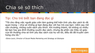 Chia sẻ sở thích
Tip: Cho trẻ biết bạn đang đọc gì
“Tôi cho rằng việc nhà giáo làm mẫu thể hiện tình yêu đọc sách là rất quan
trọng – chia sẻ những gì bạn đang đọc với học trò của mình: sở thích văn
chương, những cuốn sách ưa thích của bạn... Lớn lên, tôi không có nhiều bạn
bè hay người thân trong gia đình thích đọc sách, nhưng hầu hết các giáo viên
của tôi sẵn lòng chia sẻ tình yêu đọc sách với tôi, và điều đó đã truyền cảm
hứng cho tôi.”
- Elana Leoni, Director of Social Media Marketing and Strategy at Edutopia
 
