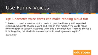 Tip: “Thẻ giọng đọc” có thể khiến cho việc đọc to trở nên
cực kì thú vị
“Tôi thường dùng “thẻ giọng đọc” để luyện tập sự thành thục khi đọc đi đọc lại
nhiều lần. Học sinh sẽ chọn một tấm thẻ và đọc bằng “giọng đọc” được yêu
cầu trên tấm thẻ đó. Các tấm thẻ được sắp xếp từ mức “thầm thì” tới mức...
“cao bồi” (hét to). Học sinh nghĩ rằng điều này thật là vui. Thường có những
trận cười nho nhỏ, nhưng các em có động lực để đọc đi đọc lại.”
- Laura Minter
Dùng giọng hài hước
 