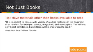 Không chỉ những cuốn sách
Tip: Có sẵn thật nhiều thứ để đọc
“Việc có nhiều thứ khác nhau (không chỉ là sách) để đọc trong lớp hoặc ở nhà
– thí dụ như: truyện tranh, tạp chí, báo... - là cực kì quan trọng. Điều đó
không chỉ tạo điều kiện để tăng sự tự tin cho trẻ mà còn khuyến khích các em
say sưa đọc.
- Moya Dixon, Early Childhood Education
 