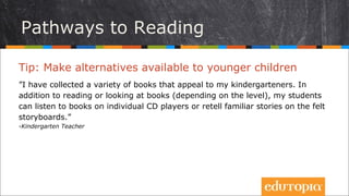 Tip: Tạo ra nhiều sự lựa chọn cho trẻ
”Tôi sưu tập rất nhiều loại sách khác nhau phù hợp cho lớp mẫu giáo của
mình. Ngoài việc đọc sách hay nhìn sách khi được nghe đọc (tùy thuộc vào độ
tuổi của trẻ), học trò của tôi có thể nghe các cuốn sách từ đĩa CD hoặc kể lại
những câu chuyện quen thuộc trên bảng mô hình.”
- Kindergarten Teacher
Rules & Behavior
Có nhiều con đường dẫn tới việc đọc sách
 