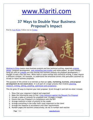 www.Klariti.com
               37 Ways to Double Your Business
                     Proposal’s Impact
Post by Ivan Walsh. Follow me on Twitter.




Working in China means more business analysis and less technical writing, especially process
design, proposal development, web marketing case studies and white papers. As some friends I
hang out with on LinkedIn are also moving into business analysis/rfp proposal development, I
thought I'd add a few tips here. While there is some overlap with technical writing, it does require
a different mindset, for example, to understand the emotional drivers that persuade customers to
accept or reject business proposals.
This purpose of this article is to reminds us that our sales, marketing, business, and proposal
development do not stand alone. It is all part of a larger process that involves planning,
research, writing, editing, proofing, submission and acceptance.
This list gives 37 ways to improve your next proposal. Scroll through it and tell me what I missed.

   1.   Show that your response is logical and organized
   2.   Make the information easy to find. Cross reference against the Request For Proposal
   3.   Include a table of contents for proposals over 10 pages in length
   4.   Ensure that your Proposal is in compliance with the RFP
   5.   Arrange material in order of priority to the reader
   6.   Arrange everything in the order that's most important to the client
   7.   Arrange the response in accordance with their requirements
   8.   Number pages and sections consecutively; do not re-number each section
          Page 1 of 2                                  www.klariti.com
 