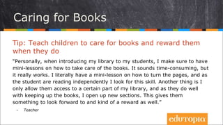 Tip: Teach children to care for books and reward them
when they do
“Personally, when introducing my library to my students...
