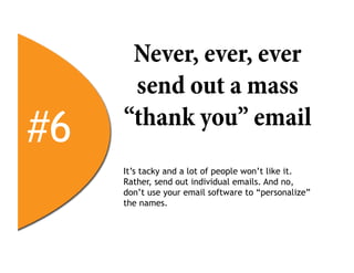 Never, ever, ever
      send out a mass
#6   “thank you” email
     It’s tacky and a lot of people won’t like it.
     Rather, send out individual emails. And no,
     don’t use your email software to “personalize”
     the names.
 