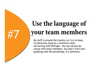 Use the language of
#7   your team members
     My staff is around the country so I try to keep
     my Kentucky slang to a minimum when
     conversing with Michigan. You can always be
     casual with team members, but don’t start text
     speaking with 50-somethings. It’s offensive.
 