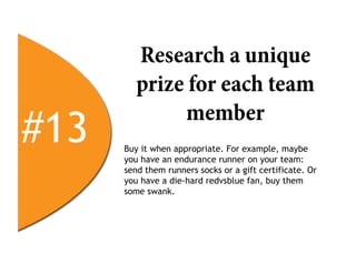 Research a unique
         prize for each team

#13
              member
      Buy it when appropriate. For example, maybe
      you have an endurance runner on your team:
      send them runners socks or a gift certificate. Or
      you have a die-hard redvsblue fan, buy them
      some swank.
 