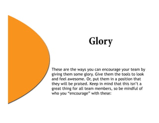 Glory

These are the ways you can encourage your team by
giving them some glory. Give them the tools to look
and feel awesome. Or, put them in a position that
they will be praised. Keep in mind that this isn’t a
great thing for all team members, so be mindful of
who you “encourage” with these:
 