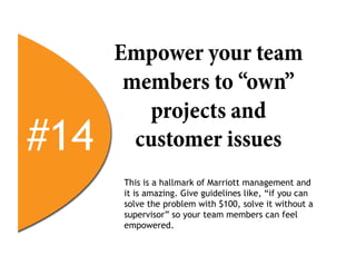 Empower your team
       members to “own”
         projects and
#14     customer issues
      This is a hallmark of Marriott management and
      it is amazing. Give guidelines like, “if you can
      solve the problem with $100, solve it without a
      supervisor” so your team members can feel
      empowered.
 