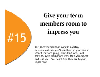 Give your team
          members room to
            impress you
#15   This is easier said than done in a virtual
      environment. You can’t see them so you have no
      idea if they are going to hit deadlines, until
      they do. Give them more work then you expect
      and just wait. You might find they are beyond
      impressive!
 