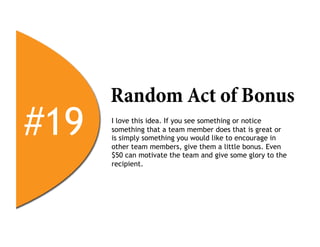 Random Act of Bonus
#19   I love this idea. If you see something or notice
      something that a team member does that is great or
      is simply something you would like to encourage in
      other team members, give them a little bonus. Even
      $50 can motivate the team and give some glory to the
      recipient.
 