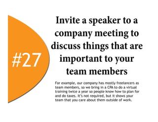 Invite a speaker to a
       company meeting to
      discuss things that are
#27     important to your
          team members
       For example, our company has mostly freelancers as
       team members, so we bring in a CPA to do a virtual
       training twice a year so people know how to plan for
       and do taxes. It’s not required, but it shows your
       team that you care about them outside of work.
 