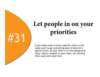 Let people in on your
            priorities
#31   If you really want to land a specific client or you
      really want to get everything done in time for a
      special event, let your team in on the background
      chaos. Never complain to your team, but showing
      them some skin never hurt.
 