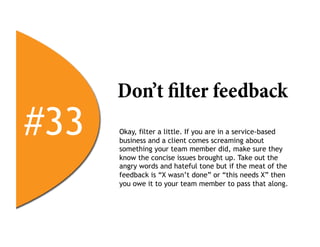 Don’t filter feedback
#33   Okay, filter a little. If you are in a service-based
      business and a client comes screaming about
      something your team member did, make sure they
      know the concise issues brought up. Take out the
      angry words and hateful tone but if the meat of the
      feedback is “X wasn’t done” or “this needs X” then
      you owe it to your team member to pass that along.
 