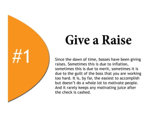 Give a Raise
#1   Since the dawn of time, bosses have been giving
     raises. Sometimes this is due to inflation,
     sometimes this is due to merit, sometimes it is
     due to the guilt of the boss that you are working
     too hard. It is, by far, the easiest to accomplish
     but doesn’t do a whole lot to motivate people.
     And it rarely keeps any motivating juice after
     the check is cashed.
 