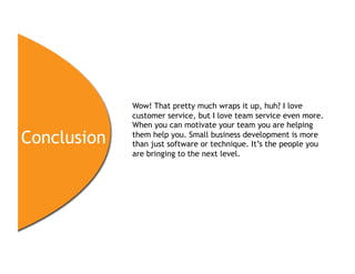 Wow! That pretty much wraps it up, huh? I love
             customer service, but I love team service even more.
             When you can motivate your team you are helping
Conclusion   them help you. Small business development is more
             than just software or technique. It’s the people you
             are bringing to the next level.
 