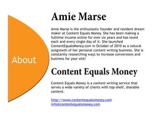 Amie Marse
        Amie Marse is the enthusiastic founder and resident dream
        maker at Content Equals Money. She has been making a
        fulltime income online for over six years and has loved
        each and every single day of it. She launched
        ContentEqualsMoney.com in October of 2010 as a natural
        outgrowth of her personal content writing business. She is
        constantly researching ways to increase conversions and

About   business for your site!



        Content Equals Money
        Content Equals Money is a content writing service that
        serves a wide variety of clients with top-shelf, sharable
        content.

        http://www.contentequalsmoney.com
        info@contentequalsmoney.com
 