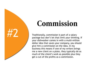 Commission
#2   Traditionally, commission is part of a salary
     package but don’t let that limit your thinking. If
     your dishwasher comes in with a multi-million
     dollar idea that saves your company, you should
     give him a commission on the idea. In my
     business this means if one of my writers brings
     me a new client on a plate, they typically do as
     much of the client’s work as possible plus they
     get a cut of the profits as a commission.
 