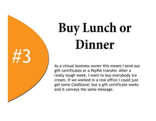 Buy Lunch or
         Dinner
#3   As a virtual business owner this means I send out
     gift certificates or a PayPal transfer. After a
     really tough week, I want to buy everybody ice
     cream. If we worked in a real office I could just
     get some ColdStone; but a gift certificate works
     and it conveys the same message.
 