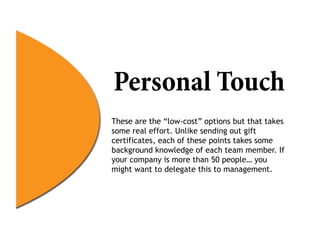 Personal Touch
These are the “low-cost” options but that takes
some real effort. Unlike sending out gift
certificates, each of these points takes some
background knowledge of each team member. If
your company is more than 50 people… you
might want to delegate this to management.
 