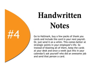 Handwritten
           Notes
#4   Go to Hallmark, buy a few packs of thank you
     cards and include the card in your next payroll.
     Or, just send it on a whim. This comes better at
     strategic points in your employee’s life. So
     instead of blasting all of them, keep the cards
     at your desk and once a week (put this in your
     calendar!) ask yourself who did an awesome job
     and send that person a card.
 