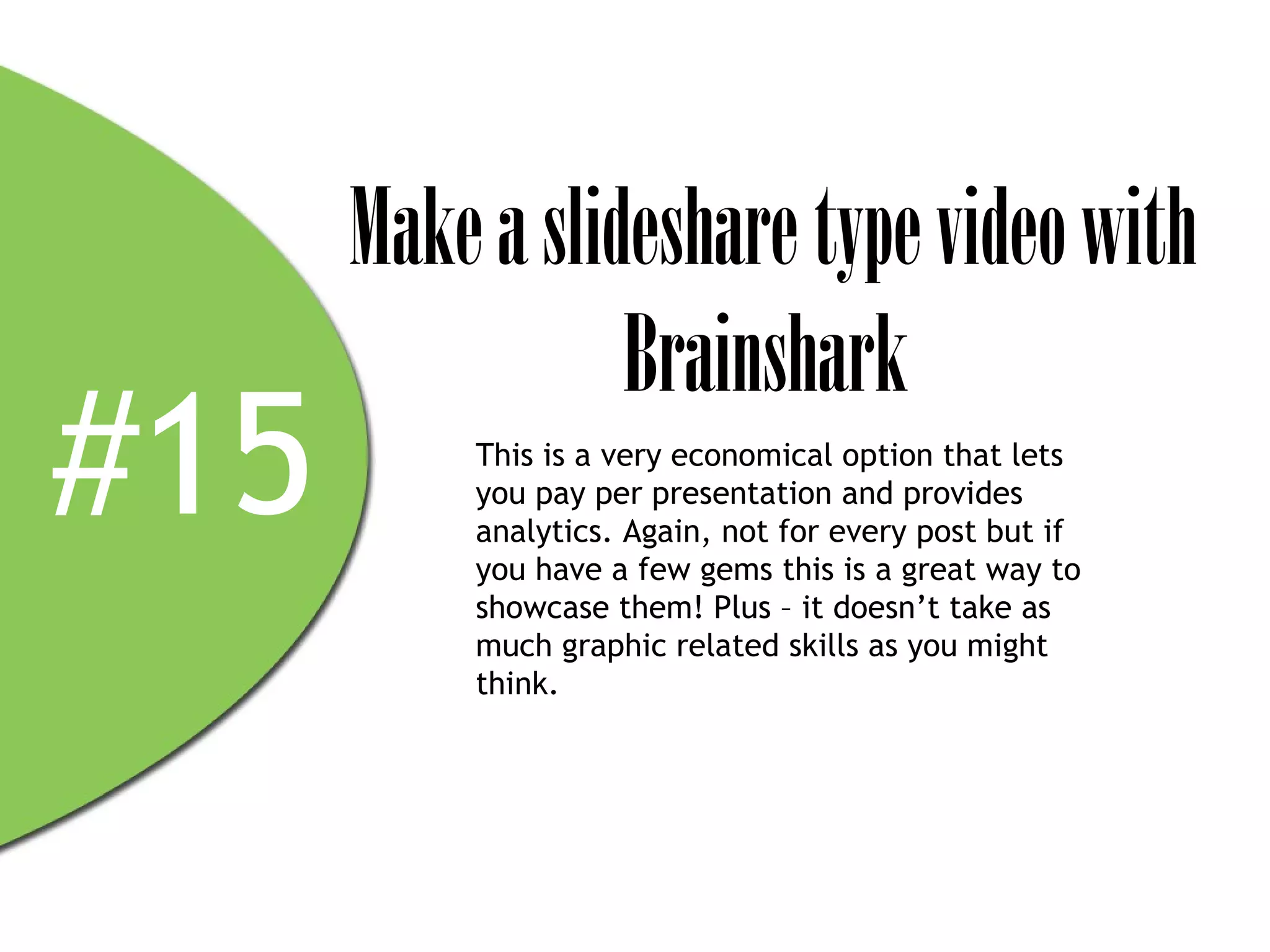 Make a slideshare type video with
                 Brainshark
#15       This is a very economical option that lets
          you pay per presentation and provides
          analytics. Again, not for every post but if
          you have a few gems this is a great way to
          showcase them! Plus – it doesn’t take as
          much graphic related skills as you might
          think.
 