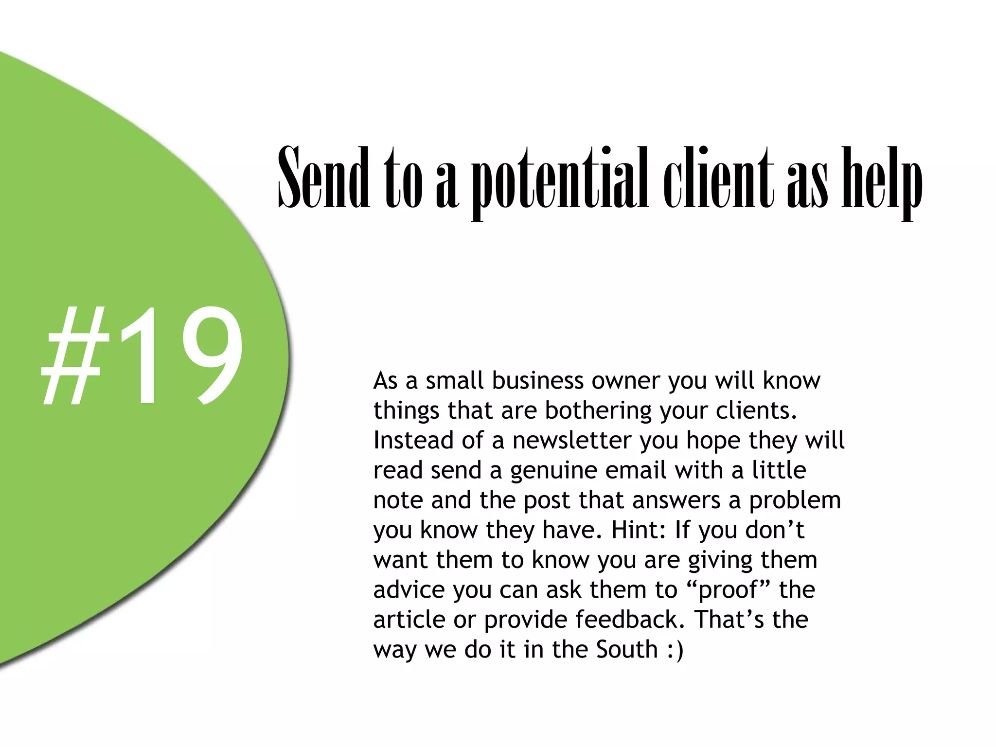 Send to a potential client as help

#19        As a small business owner you will know
           things that are bothering your clients.
           Instead of a newsletter you hope they will
           read send a genuine email with a little
           note and the post that answers a problem
           you know they have. Hint: If you don’t
           want them to know you are giving them
           advice you can ask them to “proof” the
           article or provide feedback. That’s the
           way we do it in the South :)
 