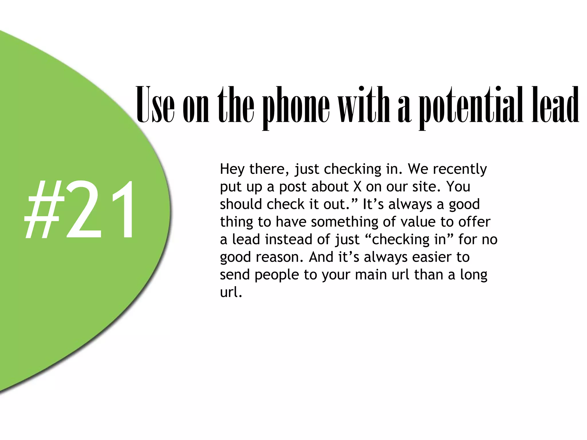 Use on the phone with a potential lead
         Hey there, just checking in. We recently



#21
         put up a post about X on our site. You
         should check it out.” It’s always a good
         thing to have something of value to offer
         a lead instead of just “checking in” for no
         good reason. And it’s always easier to
         send people to your main url than a long
         url.
 