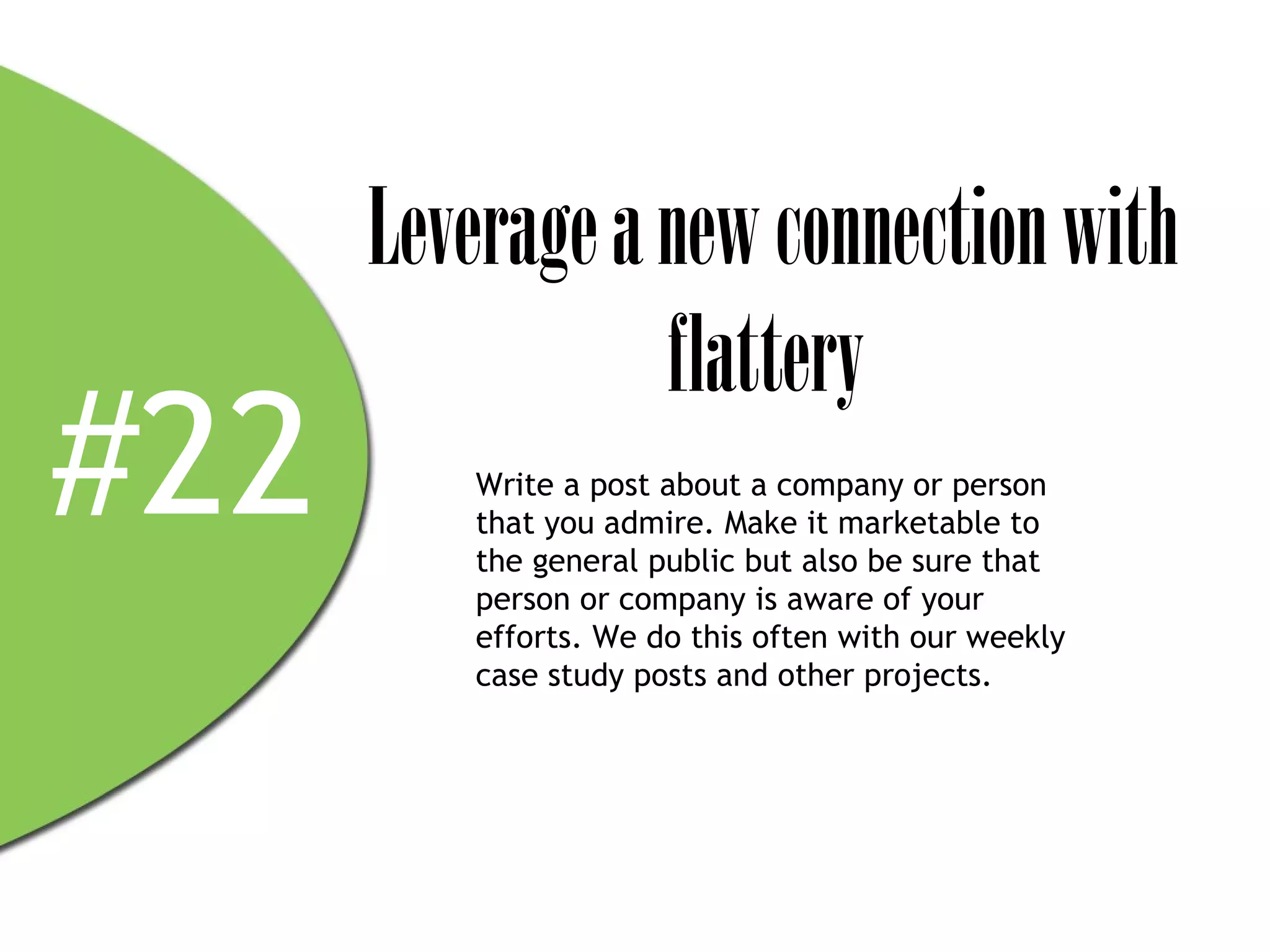 Leverage a new connection with
                 flattery
#22      Write a post about a company or person
         that you admire. Make it marketable to
         the general public but also be sure that
         person or company is aware of your
         efforts. We do this often with our weekly
         case study posts and other projects.
 