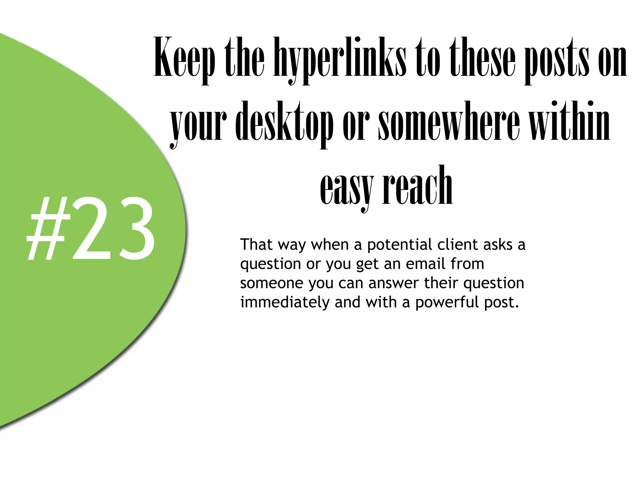 Keep the hyperlinks to these posts on
   your desktop or somewhere within
              easy reach
#23     That way when a potential client asks a
        question or you get an email from
        someone you can answer their question
        immediately and with a powerful post.
 