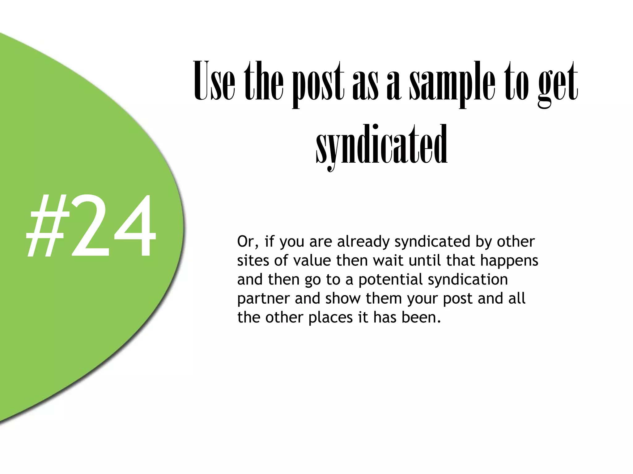 Use the post as a sample to get
                syndicated
#24      Or, if you are already syndicated by other
         sites of value then wait until that happens
         and then go to a potential syndication
         partner and show them your post and all
         the other places it has been.
 