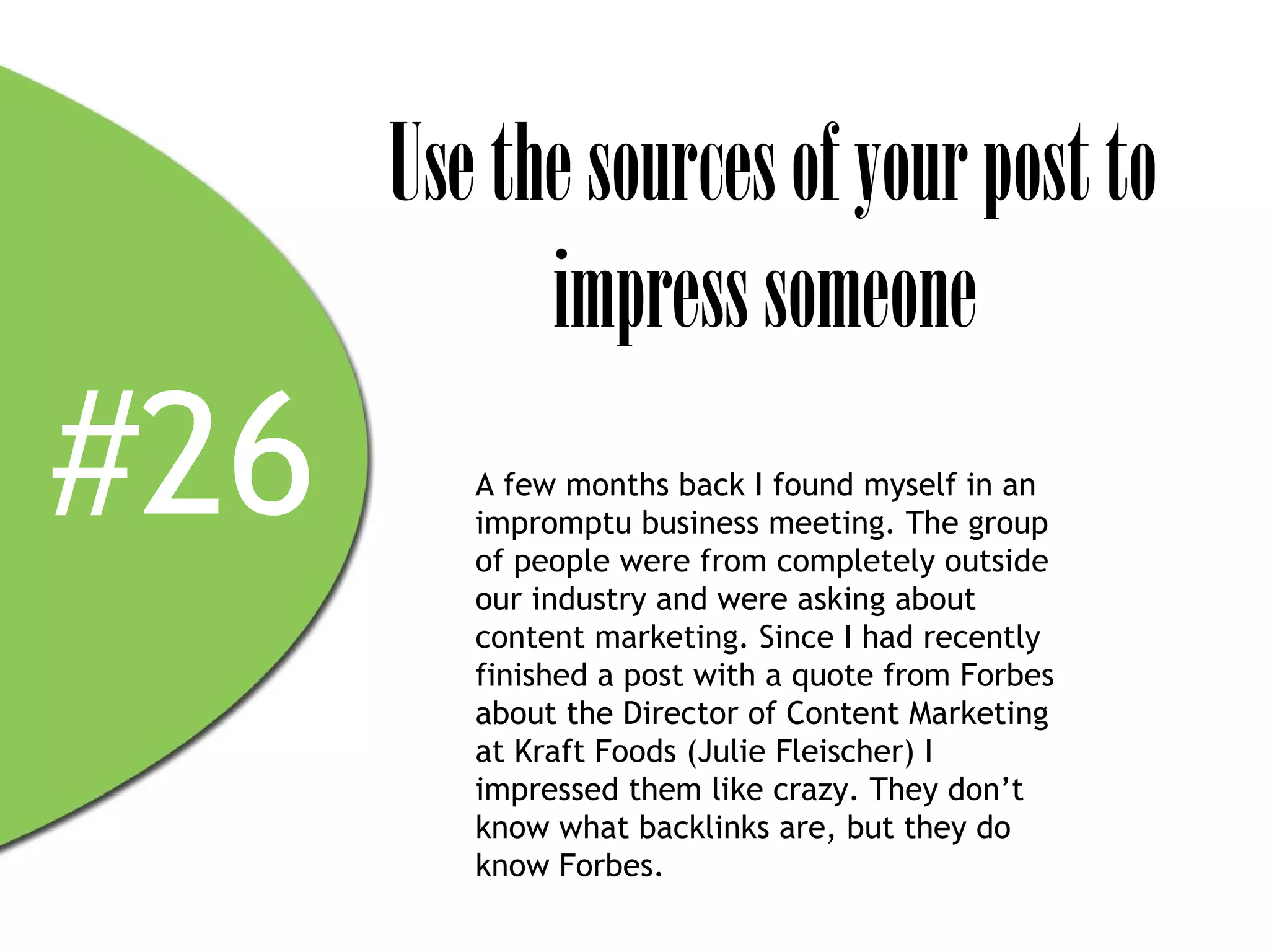 Use the sources of your post to
            impress someone
#26      A few months back I found myself in an
         impromptu business meeting. The group
         of people were from completely outside
         our industry and were asking about
         content marketing. Since I had recently
         finished a post with a quote from Forbes
         about the Director of Content Marketing
         at Kraft Foods (Julie Fleischer) I
         impressed them like crazy. They don’t
         know what backlinks are, but they do
         know Forbes.
 