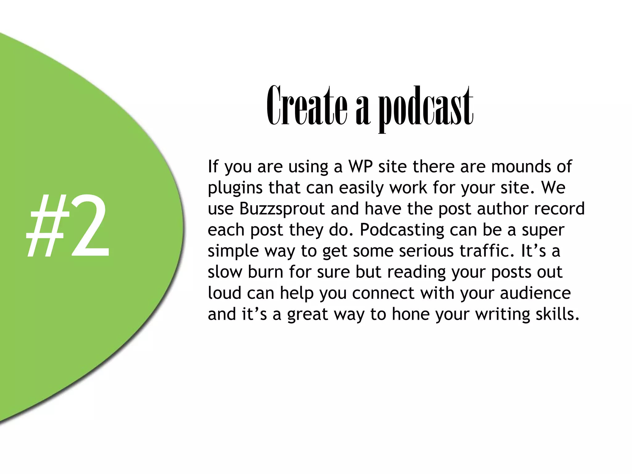 Create a podcast
     If you are using a WP site there are mounds of



#2
     plugins that can easily work for your site. We
     use Buzzsprout and have the post author record
     each post they do. Podcasting can be a super
     simple way to get some serious traffic. It’s a
     slow burn for sure but reading your posts out
     loud can help you connect with your audience
     and it’s a great way to hone your writing skills.
 