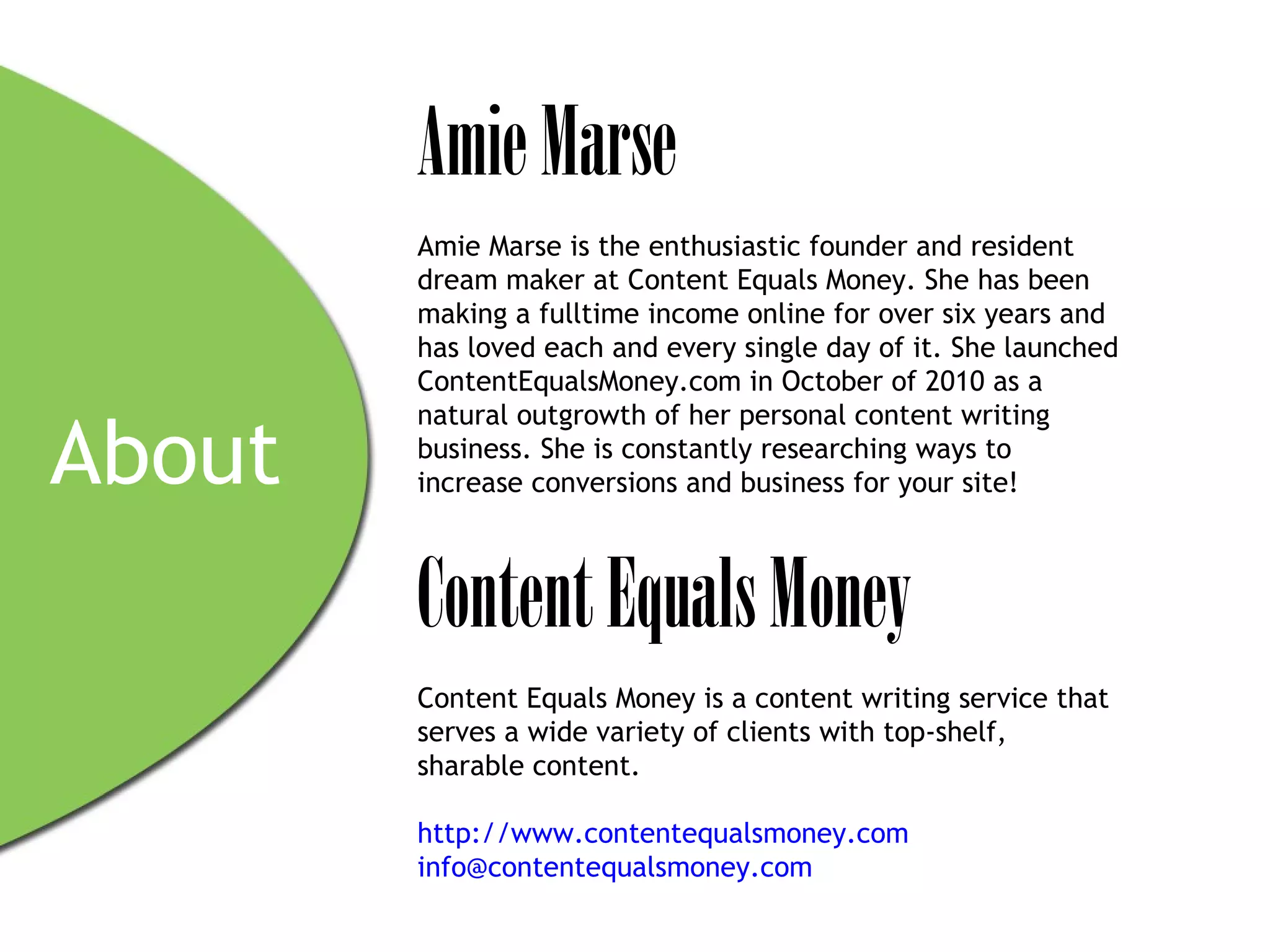 Amie Marse
        Amie Marse is the enthusiastic founder and resident
        dream maker at Content Equals Money. She has been
        making a fulltime income online for over six years and
        has loved each and every single day of it. She launched
        ContentEqualsMoney.com in October of 2010 as a
        natural outgrowth of her personal content writing

About   business. She is constantly researching ways to
        increase conversions and business for your site!



        Content Equals Money
        Content Equals Money is a content writing service that
        serves a wide variety of clients with top-shelf,
        sharable content.

        http://www.contentequalsmoney.com
        info@contentequalsmoney.com
 